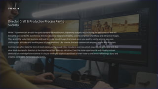 While TV commercials are still the gold standard for most brands, tightening budgets require hiring the best director who will
bring the concept to life. Commercial directors deal in a heightened reality, a world comprised of artificial and attractive images.
They are in the seduction business and look to create visual images that sneak up on you quietly, subtly winning you over,
shifting your attitudes and working away at your emotions. Like cinema, the best commercials engage, inspire and entertain.
Commercials often take the form of short stories, compressed into a minute or even less which requires discipline and skill. But
what binds successful directors is the importance they place on narrative. Even the more experimental and visually inclined
directors acknowledge how essential it is to put the highly sophisticated tools of their trade to the service of telling a story and
creating believable, memorable characters.
Director Craft & Production Process Key to
Success
TREND 14
 