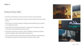 • AR/VR/AI and creative tech continue to innovate, creating unique experiences.
• Video creators will start making shorter videos as consumers spend more time on smart
phones.
• Video will focus on emotional triggers, entertaining, deep storytelling, and a narrative
arc to engage with viewers.
• Video ads will aim to look like professional TV commercials or movie trailers - higher
video quality content with higher production values.
• Productions will continue to increase in 2022 as production companies successfully
maintain the highest safety COVID guidelines and protocols.
• The TV commercial is alive for those who choose to think otherwise; a :30 spot during
the Super Bowl in 2022 will cost $6.5 million, up from $5.6 million in 2021.
Production Never Stops!
TREND 15
 