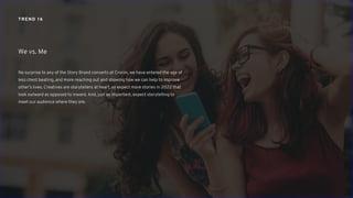 TREND 16
No surprise to any of the Story Brand converts at Cronin, we have entered the age of
less chest beating, and more reaching out and showing how we can help to improve
other’s lives. Creatives are storytellers at heart, so expect more stories in 2022 that
look outward as opposed to inward. And, just as important, expect storytelling to
meet our audience where they are.
We vs. Me
 