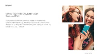 Ask anyone about their favorite commercials and they will inevitably recall
something that made them laugh. After the past two years, who can blame them?
That trend will not change. And with ads becoming faster, as fast as :06 seconds, you
better be clever, clear… and short.
Comedy May Still Be King, but be Clever,
Clear…and Short
TREND 17
 