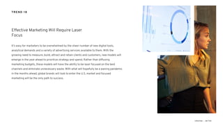 It’s easy for marketers to be overwhelmed by the sheer number of new digital tools,
analytical demands and a variety of advertising services available to them. With the
growing need to measure, build, attract and retain clients and customers, new models will
emerge in the year ahead to prioritize strategy and spend. Rather than diffusing
marketing budgets, these models will have the ability to be laser focused on the best
channels and eliminate unnecessary waste. With what will hopefully be a waning pandemic
in the months ahead, global brands will look to enter the U.S. market and focused
marketing will be the only path to success.
Effective Marketing Will Require Laser
Focus
TREND 18
 
