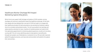 While clinical care support staff shortages will abate as COVID subsides, nursing
shortages will continue to significantly impact the healthcare landscape. At the same
time, people who have delayed their care due to COVID will seek to re-engage with
their healthcare providers for both preventative care and elective treatment, adding
strain to an already overburdened system. This will cause patient care backlogs and
reduce positive outcomes for many. A portion of marketing dollars will need to shift
from generating appointments to enhancing patient experience, as well as to recruiting
nursing staff. This will involve identifying ways to treat patients more efficiently
through even greater use of telemedicine, involvement of non-RN care staff, improved
patient throughput processes, and improved communication with patients throughout
their care journeys.
Healthcare Worker Shortage Will Impact
Marketing Spend Allocations
TREND 19
 