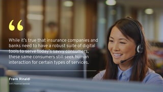 While it’s true that insurance companies and
banks need to have a robust suite of digital
tools to serve today’s savvy consumers,
these same consumers still seek human
interaction for certain types of services.
“
Frank Rinaldi
SVP, Financial Services
 
