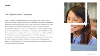 While it’s true that insurance companies and banks need to have a robust suite of
digital tools to serve today’s savvy consumers, these same consumers still seek human
interaction for certain types of services. The truth is, consumers find digital tools useful
for certain types of transactional interactions (e.g., making payments, looking at
statements), but still want a human connection for more in-depth interactions such as
questions about their policy coverage or bank accounts, and especially for interactions
that require attention, empathy and/or understanding such as working through details
of an insurance claim or moving large sums of money. The key to success is
understanding and anticipating consumer needs and developing points of access that
can satisfy all types of situations. Consider your digital experience as a customer
experience. Learn through AI and the latest digital tools to unleash the power of both
technology and human connection.
The Power of Human Connection
TREND 21
 