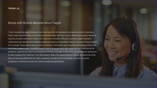 Trust in brands has and continues to be important. But the pandemic has led consumers to be more
fickle, ready to switch away from brands that don’t align with their values. With brand loyalty harder to
come by, brands need to be in tune with consumer mindsets. 72% of consumers expect brands to
understand and address their changing needs according to Accenture Global Consumer Pulse research.
It’s no longer simply about price, product or quality. Those items are important and always will be, but
consumers expect more. Consumer trust in both the government and media has declined during the
pandemic, opening the door for businesses to fill the trust gap. In fact, 66% say they expect businesses
to lead change (2021 Edelman Trust Barometer). Now’s the opportunity for brands to determine what
they can be doing differently for their customers, as well as for the broader group of consumer
prospects in American society who have increasing expectations.
Bonds with Brands Become More Fragile
TREND 22
 