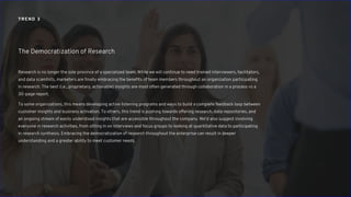 Research is no longer the sole province of a specialized team. While we will continue to need trained interviewers, facilitators,
and data scientists, marketers are finally embracing the benefits of team members throughout an organization participating
in research. The best (i.e., proprietary, actionable) insights are most often generated through collaboration in a process vs a
30-page report.
To some organizations, this means developing active listening programs and ways to build a complete feedback loop between
customer insights and business activation. To others, this trend is pushing towards offering research, data repositories, and
an ongoing stream of easily understood insights that are accessible throughout the company. We’d also suggest involving
everyone in research activities, from sitting in on interviews and focus groups to looking at quantitative data to participating
in research synthesis. Embracing the democratization of research throughout the enterprise can result in deeper
understanding and a greater ability to meet customer needs.
The Democratization of Research
TREND 3
 
