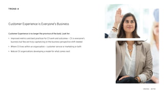 Customer Experience is no longer the province of the bold. Look for:
• Improved metrics and best practices for CX work and outcomes – CX is everyone’s
business but few are truly capitalizing on the business perspective shift needed
• Where CX lives within an organization – customer service or marketing or both
• Mature CX organizations developing a model for what comes next
Customer Experience is Everyone’s Business
TREND 4
 