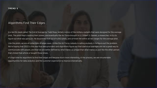 TREND 5
In a terrific book called The End of Average by Todd Rose, he tells a story of the military cockpits that were designed for the average
pilot. The pilots kept crashing their planes, and eventually the Air Force brought in Lt. Gilbert S. Daniels, a researcher, to try to
figure out what was going on. He discovered that out of 4,063 pilots, zero of them fell within all ten ranges for the average pilot.
Like the pilots, we are all collections of edge cases. Unlike the Air Force, nobody is calling anybody in to figure out the problem.
We’re hoping that 2022 is the year that data providers and algorithms figure out that statistical averages are not a great way to
communicate with people, and that we are better defined by what makes us unique than what makes us just like the other person
that clicked that article or bought those shoes.
It’s high time for algorithms to find their edges and become much more interesting. In the process, we see innumerable
opportunities for data analytics and the customer experience to improve dramatically.
Algorithms Find Their Edges
 