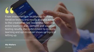 From investments in technology to make
iterative testing and results analysis easier,
to the creation of new leadership roles and
entire teams to plan, perform and socialize
testing results, the commitment to ongoing
learning and optimization shows no signs of
letting up.
“
Mia Walters
SVP, Digital
 