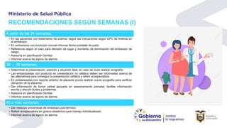 RECOMENDACIONES SEGÚN SEMANAS (I)
A partir de las 34 semanas:
• En las pacientes con tratamiento de anemia, seguir las indicaciones según GPC de Anemia en
el embarazo.
• En embarazos con evolución normal informar fecha probable de parto
• Referencia según el caso para decisión de lugar y momento de terminación del embarazo de
riesgo
• Asesoría en planificación familiar
• Informar acerca de signos de alarma
36 - 38 semanas:
• Determinar la presentación, posición y situación fetal, en caso de duda realizar ecografía.
• Las embarazadas con producto en presentación no cefálica deben ser informadas acerca de
las alternativas para conseguir la presentación cefálica y referir al especialista.
• En embarazadas con reporte anterior de placenta previa realizar nueva ecografía para verificar
ubicación de la placenta.
• Dar información de forma verbal apoyada en asesoramiento prenatal, facilitar información
escrita y discutir dudas y problemas
• Asesoría en planificación familiar
• Informar acerca de signos de alarma.
40 o más semanas:
• Dar medidas preventivas de embarazo pos-término.
• Referir al especialista en gineco-obstetricia para manejo individualizado
• Informar acerca de signos de alarma
 