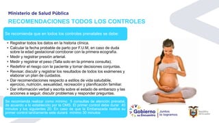 RECOMENDACIONES TODOS LOS CONTROLES
Se recomienda que en todos los controles prenatales se debe:
• Registrar todos los datos en la historia clínica.
• Calcular la fecha probable de parto por F.U.M, en caso de duda
sobre la edad gestacional corroborar con la primera ecografía.
• Medir y registrar presión arterial.
• Medir y registrar el peso (Talla solo en la primera consulta).
• Redefinir el riesgo con la paciente y tomar decisiones conjuntas.
• Revisar, discutir y registrar los resultados de todos los exámenes y
elaborar un plan de cuidados.
• Dar recomendaciones respecto a estilos de vida saludable,
ejercicio, nutrición, sexualidad, recreación y planificación familiar.
• Dar información verbal y escrita sobre el estado de embarazo y las
acciones a seguir, discutir problemas y responder preguntas.
Se recomienda realizar como mínimo 5 consultas de atención prenatal,
de acuerdo a lo establecido por la OMS. El primer control debe durar 40
minutos y los siguientes 20. En caso de que la Embarazada realice su
primer control tardíamente este durará mínimo 30 minutos
 