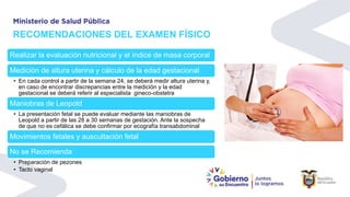 RECOMENDACIONES DEL EXAMEN FÍSICO
Realizar la evaluación nutricional y el índice de masa corporal
Medición de altura uterina y cálculo de la edad gestacional
• En cada control a partir de la semana 24, se deberá medir altura uterina y,
en caso de encontrar discrepancias entre la medición y la edad
gestacional se deberá referir al especialista gineco-obstetra
Maniobras de Leopold
• La presentación fetal se puede evaluar mediante las maniobras de
Leopold a partir de las 28 a 30 semanas de gestación. Ante la sospecha
de que no es cefálica se debe confirmar por ecografía transabdominal
Movimientos fetales y auscultación fetal
No se Recomienda
• Preparación de pezones
• Tacto vaginal
 