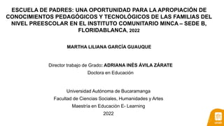 ESCUELA DE PADRES: UNA OPORTUNIDAD PARA LA APROPIACIÓN DE
CONOCIMIENTOS PEDAGÓGICOS Y TECNOLÓGICOS DE LAS FAMILIAS DEL
NIVEL PREESCOLAR EN EL INSTITUTO COMUNITARIO MINCA – SEDE B,
FLORIDABLANCA, 2022
MARTHA LILIANA GARCÍA GUAUQUE
Director trabajo de Grado: ADRIANA INÉS ÁVILA ZÁRATE
Doctora en Educación
Universidad Autónoma de Bucaramanga
Facultad de Ciencias Sociales, Humanidades y Artes
Maestría en Educación E- Learning
2022
 