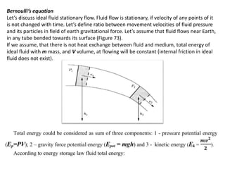 Bernoulli’s equation
Let’s discuss ideal fluid stationary flow. Fluid flow is stationary, if velocity of any points of it
is not changed with time. Let’s define ratio between movement velocities of fluid pressure
and its particles in field of earth gravitational force. Let’s assume that fluid flows near Earth,
in any tube bended towards its surface (Figure 73).
If we assume, that there is not heat exchange between fluid and medium, total energy of
ideal fluid with m mass, and V volume, at flowing will be constant (internal friction in ideal
fluid does not exist).
 