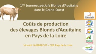 1ère Journée spéciale Blonde d’Aquitaine dans le Grand-Ouest
1ère Journée spéciale Blonde d’Aquitaine
dans le Grand-Ouest
Coûts de production
des élevages Blonds d’Aquitaine
en Pays de la Loire
Vincent LAMBRECHT – CRA Pays de la Loire
 