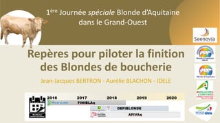 1ère Journée spéciale Blonde d’Aquitaine dans le Grand-Ouest
1ère Journée spéciale Blonde d’Aquitaine
dans le Grand-Ouest
Repères pour piloter la finition
des Blondes de boucherie
Jean-Jacques BERTRON - Aurélie BLACHON - IDELE
 