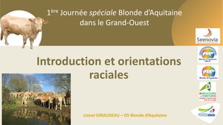 1ère Journée spéciale Blonde d’Aquitaine dans le Grand-Ouest
1ère Journée spéciale Blonde d’Aquitaine
dans le Grand-Ouest
Introduction et orientations
raciales
Lionel GIRAUDEAU – OS Blonde d’Aquitaine
 