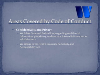  Confidentiality and Privacy
o We follow State and Federal Laws regarding confidential
information, proprietary, trade secrets, internal information as
valuable assets.
o We adhere to the Health Insurance Portability and
Accountability Act.
Areas Covered by Code of Conduct
 