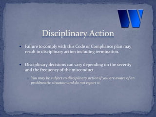  Failure to comply with this Code or Compliance plan may
result in disciplinary action including termination.
 Disciplinary decisions can vary depending on the severity
and the frequency of the misconduct.
o You may be subject to disciplinary action if you are aware of an
problematic situation and do not report it.
Disciplinary Action
 
