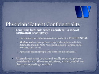 • Long-time legal rule called a privilege”– a special
entitlement or immunity
o Communication between physician/patient is CONFIDENTIAL
o Modern rule—also applies to psychotherapists-- which is
defined to include MDs, NPs, psychologists, licensed social
workers, and LMFTs
o Applies to agents (people who work for the clinicians)
• All employees must be aware of legally-required privacy
considerations in all communications, written, verbal, and
electronic regarding a member.
 