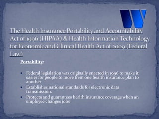 Portability:
 Federal legislation was originally enacted in 1996 to make it
easier for people to move from one health insurance plan to
another
 Establishes national standards for electronic data
transmission.
 Protects and guarantees health insurance coverage when an
employee changes jobs
 