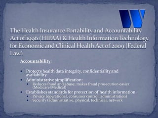 Accountability:
 Protects health data integrity, confidentiality and
availability.
 Administrative simplification:
 Reduces fraud and abuse, makes fraud prosecution easier
(Medicare/Medical)
 Establishes standards for protection of health information
 Privacy (operational, consumer control, administration)
 Security (administrative, physical, technical, network
 