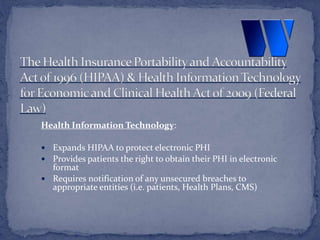 Health Information Technology:
 Expands HIPAA to protect electronic PHI
 Provides patients the right to obtain their PHI in electronic
format
 Requires notification of any unsecured breaches to
appropriate entities (i.e. patients, Health Plans, CMS)
 