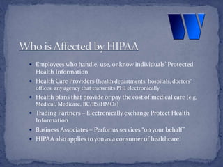  Employees who handle, use, or know individuals’ Protected
Health Information
 Health Care Providers (health departments, hospitals, doctors’
offices, any agency that transmits PHI electronically
 Health plans that provide or pay the cost of medical care (e.g.
Medical, Medicare, BC/BS/HMOs)
 Trading Partners – Electronically exchange Protect Health
Information
 Business Associates – Performs services “on your behalf”
 HIPAA also applies to you as a consumer of healthcare!
 
