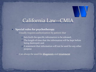  Special rules for psychotherapy
o Usually requires authorization by patient that
1) Sets forth the specific information to be released,
2) The length of time that the information will be kept before
being destroyed, and
3) A statement that information will not be used for any other
purpose
o Can always be used for diagnosis and treatment
California Law--CMIA
 