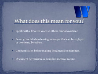  Speak with a lowered voice so others cannot overhear.
 Be very careful when leaving messages that can be replayed
or overheard by others.
 Get permission before mailing documents to members.
 Document permission in members medical record
What does this mean for you?
 
