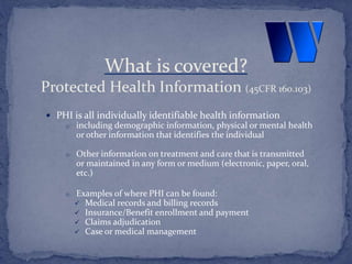  PHI is all individually identifiable health information
o including demographic information, physical or mental health
or other information that identifies the individual
o Other information on treatment and care that is transmitted
or maintained in any form or medium (electronic, paper, oral,
etc.)
o Examples of where PHI can be found:
 Medical records and billing records
 Insurance/Benefit enrollment and payment
 Claims adjudication
 Case or medical management
What is covered?
Protected Health Information (45CFR 160.103)
 