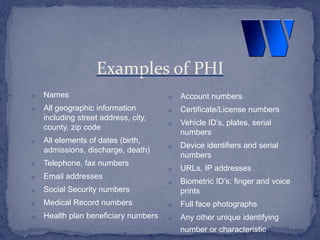 o Names
o All geographic information
including street address, city,
county, zip code
o All elements of dates (birth,
admissions, discharge, death)
o Telephone, fax numbers
o Email addresses
o Social Security numbers
o Medical Record numbers
o Health plan beneficiary numbers
o Account numbers
o Certificate/License numbers
o Vehicle ID’s, plates, serial
numbers
o Device identifiers and serial
numbers
o URLs, IP addresses
o Biometric ID’s: finger and voice
prints
o Full face photographs
o Any other unique identifying
number or characteristic
Examples of PHI
 