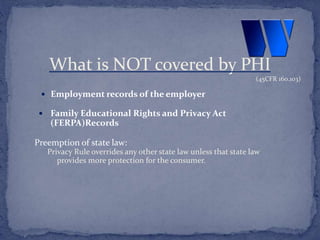  Employment records of the employer
 Family Educational Rights and Privacy Act
(FERPA)Records
Preemption of state law:
Privacy Rule overrides any other state law unless that state law
provides more protection for the consumer.
What is NOT covered by PHI
(45CFR 160.103)
 