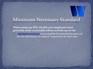 • When using any PHI, Health care employees must
generally make reasonable efforts to limit use to the
• “minimum necessary to accomplish the intended purpose of
the use, disclosure, or request” required to do their jobs.
Minimum Necessary Standard
 