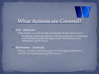  Use – (Internal)
o With respect to “individually identifiable health information”:
 the sharing, employing, applying, utilizing, examining, or analyzing of
such information within the organization that maintains such
information (45CFR 164.50)
 Disclosure - (External)
o Release, transfer, allowing access to, or divulging information
outside the organization (45CFR 164.501)
What Actions are Covered?
 