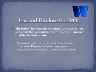  The patient has the right to request an organization
to restrict the use and disclosure (release) of his/her
confidential information.
o Can request restriction in the use of information for
Treatment, Payment or Operation purposes
o Organization is not required to agree with restrictions.
Use and Disclose for TPO
 