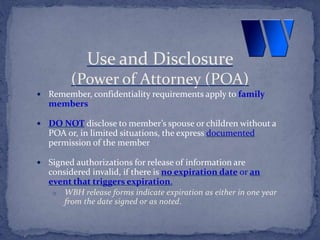  Remember, confidentiality requirements apply to family
members
 DO NOT disclose to member’s spouse or children without a
POA or, in limited situations, the express documented
permission of the member
 Signed authorizations for release of information are
considered invalid, if there is no expiration date or an
event that triggers expiration.
o WBH release forms indicate expiration as either in one year
from the date signed or as noted.
Use and Disclosure
(Power of Attorney (POA)
 
