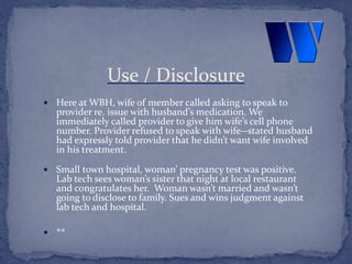  Here at WBH, wife of member called asking to speak to
provider re. issue with husband’s medication. We
immediately called provider to give him wife’s cell phone
number. Provider refused to speak with wife--stated husband
had expressly told provider that he didn’t want wife involved
in his treatment.
 Small town hospital, woman’ pregnancy test was positive.
Lab tech sees woman’s sister that night at local restaurant
and congratulates her. Woman wasn’t married and wasn’t
going to disclose to family. Sues and wins judgment against
lab tech and hospital.
 **
Use / Disclosure
 