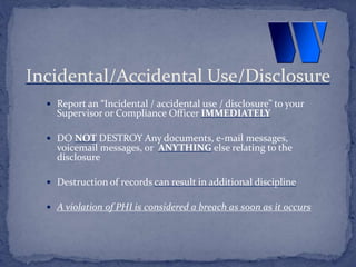  Report an “Incidental / accidental use / disclosure” to your
Supervisor or Compliance Officer IMMEDIATELY
 DO NOT DESTROY Any documents, e-mail messages,
voicemail messages, or ANYTHING else relating to the
disclosure
 Destruction of records can result in additional discipline
 A violation of PHI is considered a breach as soon as it occurs
Incidental/Accidental Use/Disclosure
 