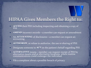  ACCESS their PHI including inspecting and obtaining a copy of
PHI
 AMEND incorrect records—a member can request an amendment
 An ACCOUNTING of disclosures—a member can request an
accounting
 AUTHORIZE, or refuse to authorize, the use or sharing of PHI
 Designate someone to ACT on the patient’s behalf regarding PHI
 ALTERNATIVE means—member can request receipt of PHI by
alternative means and at alternative locations, where routine
communications could endanger the individual
 File a complaint about a possible breach of privacy
HIPAA Gives Members the Right to:
 