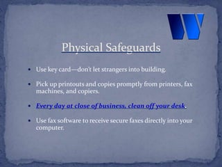  Use key card—don’t let strangers into building.
 Pick up printouts and copies promptly from printers, fax
machines, and copiers.
 Every day at close of business, clean off your desk.
 Use fax software to receive secure faxes directly into your
computer.
Physical Safeguards
 
