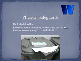  Use locked shred bins
 Insert documents completely into the shred bin…do NOT
leave papers containing PHI outside the bin
Physical Safeguards
 