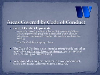  Code of Conduct Represents:
o A set of written/unwritten rules outlining responsibilities,
according to which people in a particular group, class, or
situation are supposed to conduct themselves in a business
setting.
o The “face” of the company culture
 The Code of Conduct is not intended to supersede any other
applicable legal or regulatory requirements or any federal,
state, or local government entity.
 Windstone does not grant waivers to its code of conduct,
conflict of interest and compliance standards.
 