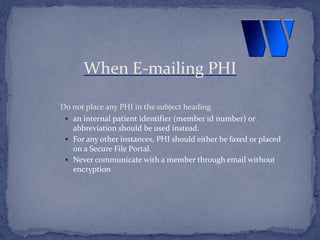 Do not place any PHI in the subject heading
 an internal patient identifier (member id number) or
abbreviation should be used instead.
 For any other instances, PHI should either be faxed or placed
on a Secure File Portal.
 Never communicate with a member through email without
encryption
When E-mailing PHI
 