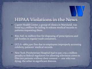  Cignet Health Center, a group of clinics in Maryland, was
fined $4.3 million for failing to release medical records to
patients requesting them.
 Rite Aid--$1 million fine for disposing of prescriptions and
pill bottles in regular trash containers.
 UCLA--$865,500 fine due to employees improperly accessing
celebrity patients’ medical records.
 New York-Presbyterian Hospital had to pay a $2.2 million
penalty to federal regulators for allowing television crews to
film two patients without their consent — one who was
dying, the other in significant distress.
HIPAA Violations in the News
 