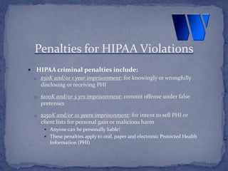  HIPAA criminal penalties include:
o $50K and/or 1 year imprisonment: for knowingly or wrongfully
disclosing or receiving PHI
o $100K and/or 5 yrs imprisonment: commit offense under false
pretenses
o $250K and/or 10 years imprisonment: for intent to sell PHI or
client lists for personal gain or malicious harm
 Anyone can be personally liable!
 These penalties apply to oral, paper and electronic Protected Health
Information (PHI)
Penalties for HIPAA Violations
 