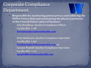  Responsible for monitoring patient privacy and enforcing the
HIPAA Privacy Rule and maintaining the physical perimeter
of the Covered Entity’s place of business:
o Erin Woodmas, Quality/Compliance Officer
o 714.384.3870 x 238
o Ewoodmas@windstonehealth.com
o Patty Rothstein, Quality/Compliance Specialist
o 714.384.3870 x 300
o Prothstein@windstonehealth.com or
o Leanne Poploff, Quality/Compliance Specialist
o 714-384-3870 x 213
o Lpoploff@windstonehealth.com
Corporate Compliance
Department
 
