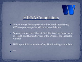  You are always free to speak with the Compliance/Privacy
Officer—your complaint will be kept confidential
 You may contact the Office of Civil Rights of the Department
of Health and Human Services or the Office of the Inspector
General
 HIPAA prohibits retaliation of any kind for filing a complaint
 ***
HIPAA Complaints
 