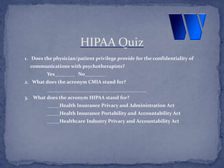 1. Does the physician/patient privilege provide for the confidentiality of
communications with psychotherapists?
Yes________ No________
2. What does the acronym CMIA stand for?
________________________________________
3. What does the acronym HIPAA stand for?
_____Health Insurance Privacy and Administration Act
_____Health Insurance Portability and Accountability Act
_____Healthcare Industry Privacy and Accountability Act
HIPAA Quiz
 