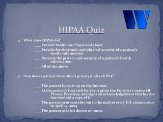 4. What does HIPAA do?
____Prevent health care fraud and abuse
____Provide for electronic and physical security of a patient’s
health information
____Protects the privacy and security of a patient’s health
information
____All of the above
5. How does a patient learn about privacy under HIPAA?
____The patient looks it up on the Internet
____At the patient’s first visit he/she is given the Provider’s notice Of
Privacy Practices, and signs an acknowledgement that he/she
has received a copy of it.
____The government sent this out in the mail to every U.S. citizen prior
to April 14, 2003
____The patient asks his doctor or nurse.
HIPAA Quiz
 